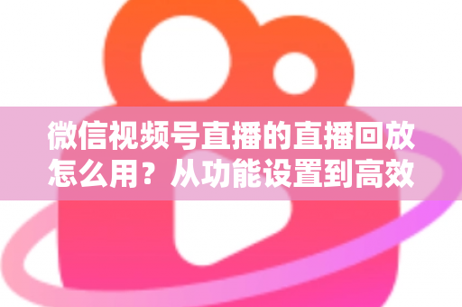 微信视频号直播的直播回放怎么用？从功能设置到高效运营的完整实战指南