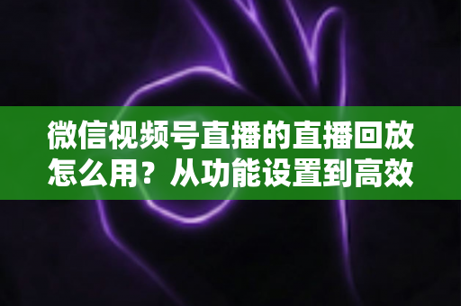 微信视频号直播的直播回放怎么用？从功能设置到高效运营的完整实战指南