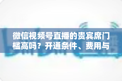 微信视频号直播的贵宾席门槛高吗？开通条件、费用与运营攻略一文读懂
