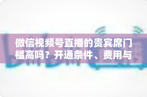 微信视频号直播的贵宾席门槛高吗？开通条件、费用与运营攻略一文读懂