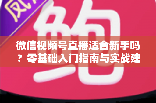 微信视频号直播适合新手吗?零基础入门指南与实战建议全解析 微信视频号直播适合新手吗?零基础入门指南与实战建议全解析