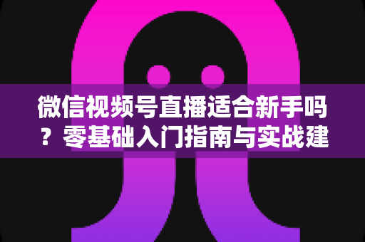 微信视频号直播适合新手吗？零基础入门指南与实战建议全解析