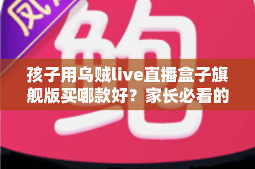 孩子用乌贼live直播盒子旗舰版买哪款好?家长必看的旗舰版选购攻略与型号深度对比 孩子用乌贼live直播盒子旗舰版买哪款好?家长必看的旗舰版选购攻略与型号深度对比