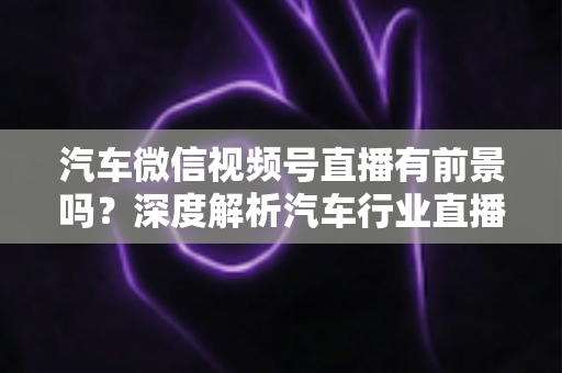 汽车微信视频号直播有前景吗？深度解析汽车行业直播营销的机遇、玩法与实战路径