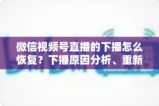 微信视频号直播的下播怎么恢复？下播原因分析、重新开播步骤与直播间流量恢复全指南