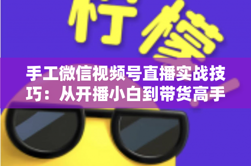 手工微信视频号直播实战技巧：从开播小白到带货高手的全流程指南
