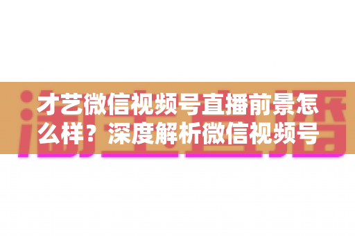 才艺微信视频号直播前景怎么样?深度解析微信视频号才艺直播的机遇、变现路径与运营策略 才艺微信视频号直播前景怎么样?深度解析微信视频号才艺直播的机遇、变现路径与运营策略