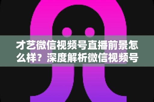 才艺微信视频号直播前景怎么样?深度解析微信视频号才艺直播的机遇、变现路径与运营策略 才艺微信视频号直播前景怎么样?深度解析微信视频号才艺直播的机遇、变现路径与运营策略