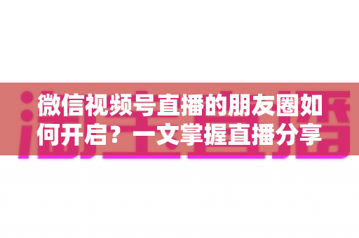 微信视频号直播的朋友圈如何开启？一文掌握直播分享朋友圈的完整方法与引流技巧