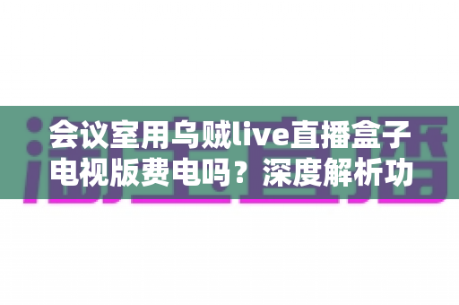 会议室用乌贼live直播盒子电视版费电吗?深度解析功耗真相、电费账单与实用省电技巧 会议室用乌贼live直播盒子电视版费电吗?深度解析功耗真相、电费账单与实用省电技巧
