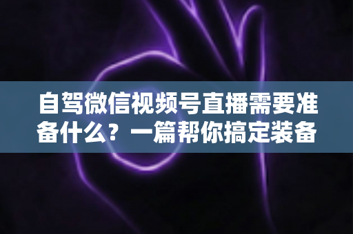 自驾微信视频号直播需要准备什么?一篇帮你搞定装备、账号与内容策划的实战指南 自驾微信视频号直播需要准备什么?一篇帮你搞定装备、账号与内容策划的实战指南