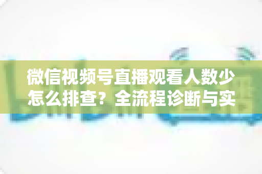 微信视频号直播观看人数少怎么排查?全流程诊断与实战提升指南 微信视频号直播观看人数少怎么排查?全流程诊断与实战提升指南