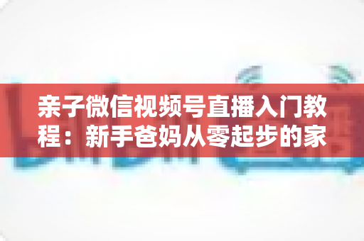 亲子微信视频号直播入门教程：新手爸妈从零起步的家庭直播实战全攻略