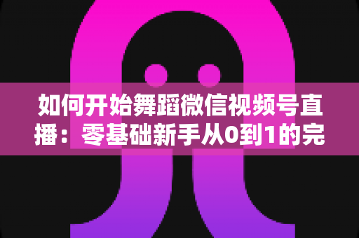如何开始舞蹈微信视频号直播:零基础新手从0到1的完整实战指南 如何开始舞蹈微信视频号直播:零基础新手从0到1的完整实战指南