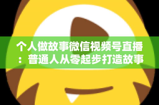 个人做故事微信视频号直播：普通人从零起步打造故事直播间的完整指南