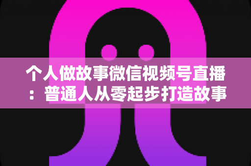 个人做故事微信视频号直播：普通人从零起步打造故事直播间的完整指南