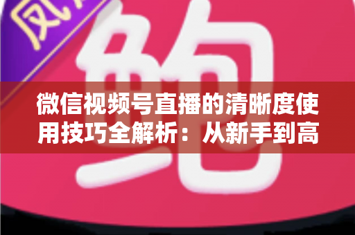 微信视频号直播的清晰度使用技巧全解析:从新手到高手的高清直播实战指南 微信视频号直播的清晰度使用技巧全解析:从新手到高手的高清直播实战指南