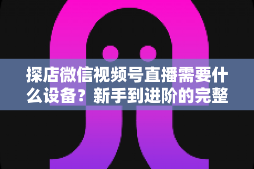 探店微信视频号直播需要什么设备?新手到进阶的完整装备清单与实操指南 探店微信视频号直播需要什么设备?新手到进阶的完整装备清单与实操指南