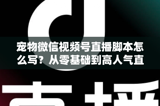 宠物微信视频号直播脚本怎么写？从零基础到高人气直播间的完整实战指南
