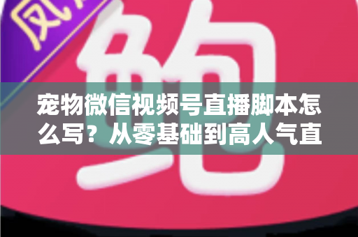 宠物微信视频号直播脚本怎么写？从零基础到高人气直播间的完整实战指南