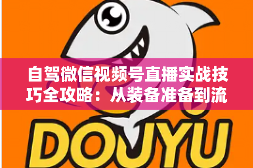 自驾微信视频号直播实战技巧全攻略：从装备准备到流量涨粉，一篇讲透自驾直播进阶之路