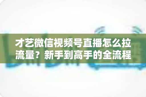 才艺微信视频号直播怎么拉流量？新手到高手的全流程引流实战指南
