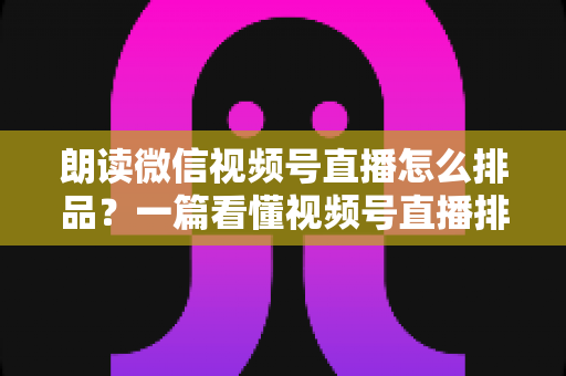朗读微信视频号直播怎么排品？一篇看懂视频号直播排品逻辑与实战全攻略