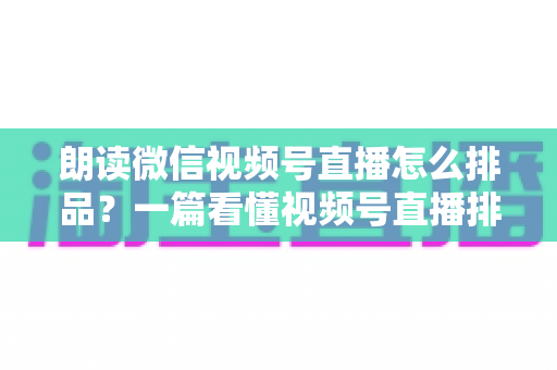 朗读微信视频号直播怎么排品？一篇看懂视频号直播排品逻辑与实战全攻略