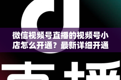 微信视频号直播的视频号小店怎么开通？最新详细开通流程与实操指南全解析