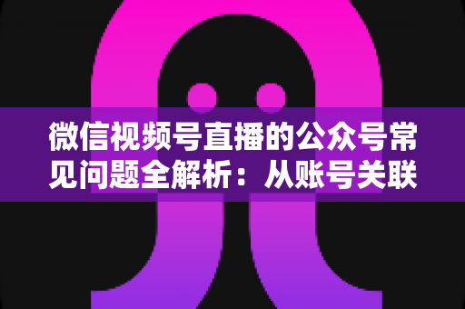 微信视频号直播的公众号常见问题全解析：从账号关联到直播运营的一站式实用指南