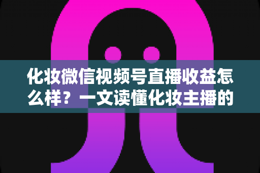 化妆微信视频号直播收益怎么样？一文读懂化妆主播的真实收入来源与赚钱方法