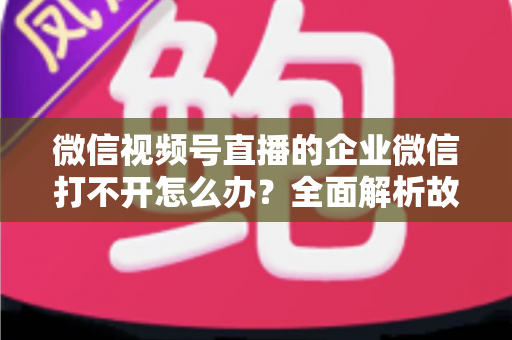 微信视频号直播的企业微信打不开怎么办？全面解析故障原因与实用解决方案指南