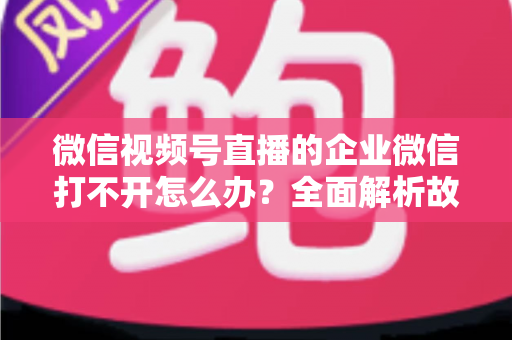 微信视频号直播的企业微信打不开怎么办？全面解析故障原因与实用解决方案指南