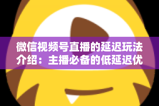 微信视频号直播的延迟玩法介绍：主播必备的低延迟优化与互动技巧全解析