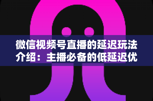 微信视频号直播的延迟玩法介绍：主播必备的低延迟优化与互动技巧全解析