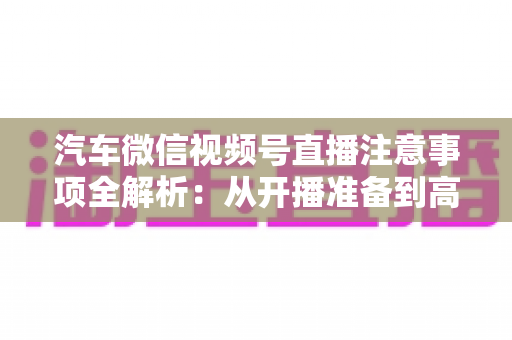 汽车微信视频号直播注意事项全解析：从开播准备到高效转化的实战指南
