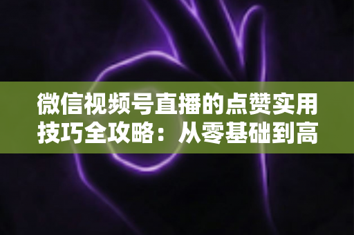 微信视频号直播的点赞实用技巧全攻略：从零基础到高热度直播间的实战指南