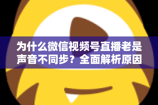 为什么微信视频号直播老是声音不同步？全面解析原因与实用解决方案指南