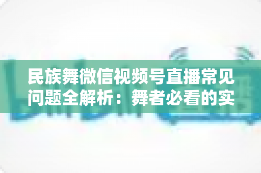民族舞微信视频号直播常见问题全解析：舞者必看的实战开播指南