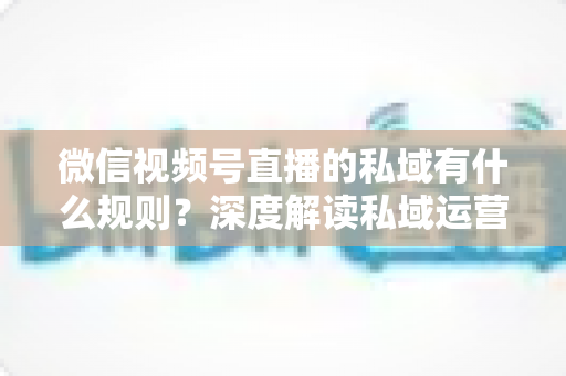 微信视频号直播的私域有什么规则？深度解读私域运营规范、流量机制与合规实战指南
