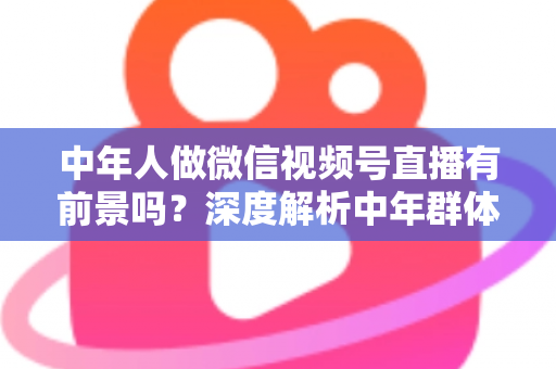 中年人做微信视频号直播有前景吗？深度解析中年群体入局视频号的机会、挑战与实操路径