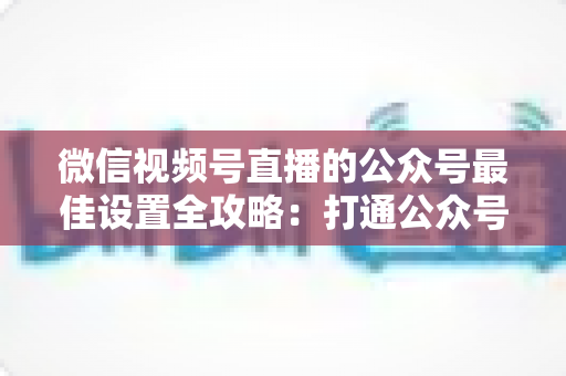 微信视频号直播的公众号最佳设置全攻略：打通公众号与直播间的高效引流指南