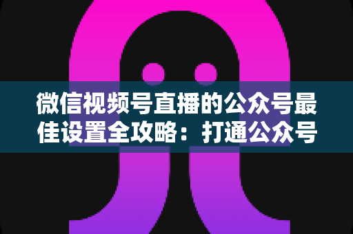 微信视频号直播的公众号最佳设置全攻略：打通公众号与直播间的高效引流指南