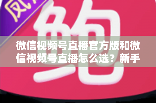 微信视频号直播官方版和微信视频号直播怎么选？新手与商家必看的区别解析与选择指南