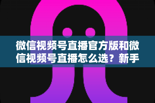 微信视频号直播官方版和微信视频号直播怎么选？新手与商家必看的区别解析与选择指南