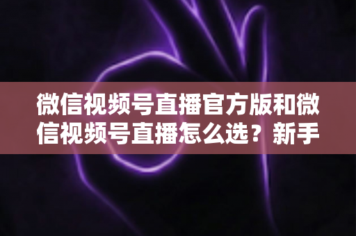 微信视频号直播官方版和微信视频号直播怎么选？新手与商家必看的区别解析与选择指南