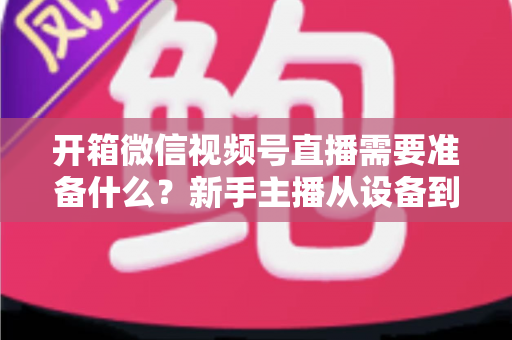 开箱微信视频号直播需要准备什么?新手主播从设备到内容的全流程开播指南 开箱微信视频号直播需要准备什么?新手主播从设备到内容的全流程开播指南