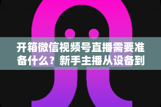 开箱微信视频号直播需要准备什么?新手主播从设备到内容的全流程开播指南 开箱微信视频号直播需要准备什么?新手主播从设备到内容的全流程开播指南