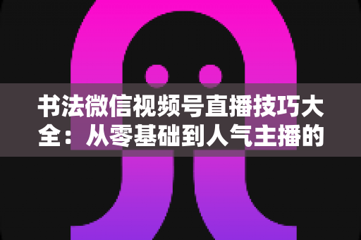 书法微信视频号直播技巧大全：从零基础到人气主播的实战指南