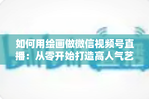 如何用绘画做微信视频号直播：从零开始打造高人气艺术直播间的完整指南